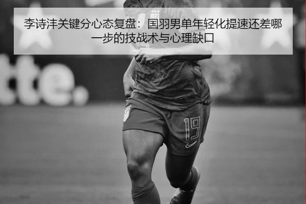李诗沣关键分心态复盘：国羽男单年轻化提速还差哪一步的技战术与心理缺口